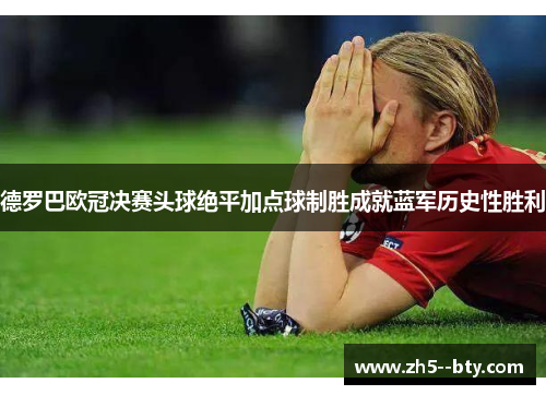 德罗巴欧冠决赛头球绝平加点球制胜成就蓝军历史性胜利 德罗巴欧冠决赛头球绝平加点球制胜成就蓝军历史性胜利
