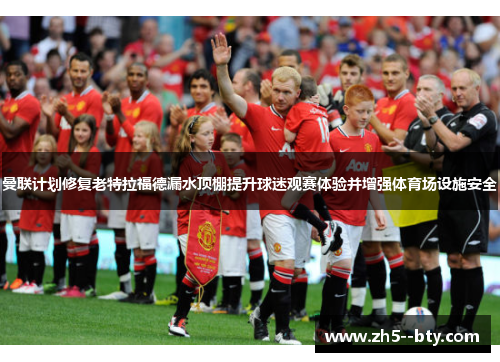 曼联计划修复老特拉福德漏水顶棚提升球迷观赛体验并增强体育场设施安全