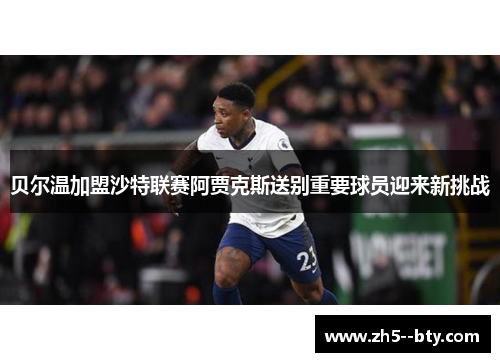 贝尔温加盟沙特联赛阿贾克斯送别重要球员迎来新挑战 贝尔温加盟沙特联赛阿贾克斯送别重要球员迎来新挑战