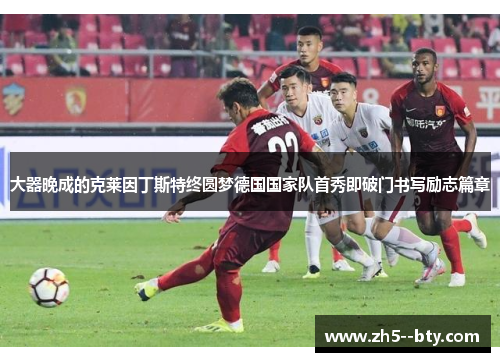 大器晚成的克莱因丁斯特终圆梦德国国家队首秀即破门书写励志篇章