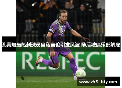 孔蒂炮轰热刺球员自私言论引发风波 随后被俱乐部解雇