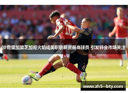 沙奇里加盟芝加哥火焰成美职联薪资最高球员 引发转会市场关注