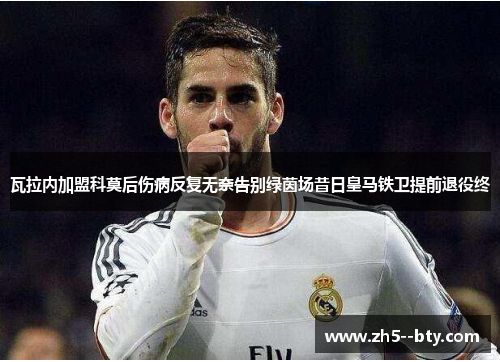 瓦拉内加盟科莫后伤病反复无奈告别绿茵场昔日皇马铁卫提前退役终