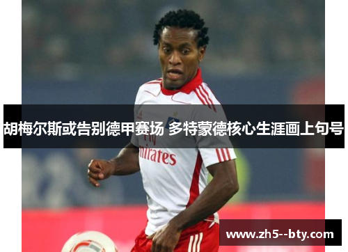 胡梅尔斯或告别德甲赛场 多特蒙德核心生涯画上句号