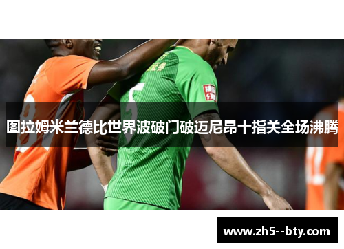 图拉姆米兰德比世界波破门破迈尼昂十指关全场沸腾 图拉姆米兰德比世界波破门破迈尼昂十指关全场沸腾