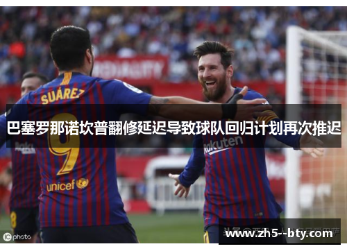 巴塞罗那诺坎普翻修延迟导致球队回归计划再次推迟