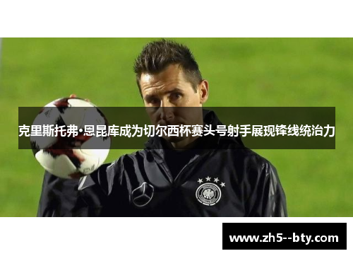 克里斯托弗·恩昆库成为切尔西杯赛头号射手展现锋线统治力 克里斯托弗·恩昆库成为切尔西杯赛头号射手展现锋线统治力