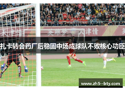 扎卡转会药厂后稳固中场成球队不败核心功臣 扎卡转会药厂后稳固中场成球队不败核心功臣