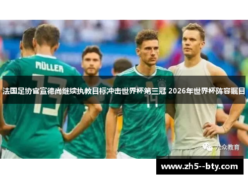 法国足协官宣德尚继续执教目标冲击世界杯第三冠 2026年世界杯阵容瞩目 法国足协官宣德尚继续执教目标冲击世界杯第三冠 2026年世界杯阵容瞩目
