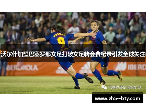沃尔什加盟巴塞罗那女足打破女足转会费纪录引发全球关注 沃尔什加盟巴塞罗那女足打破女足转会费纪录引发全球关注