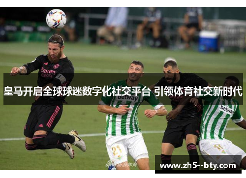 皇马开启全球球迷数字化社交平台 引领体育社交新时代 皇马开启全球球迷数字化社交平台 引领体育社交新时代