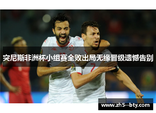 突尼斯非洲杯小组赛全败出局无缘晋级遗憾告别 突尼斯非洲杯小组赛全败出局无缘晋级遗憾告别