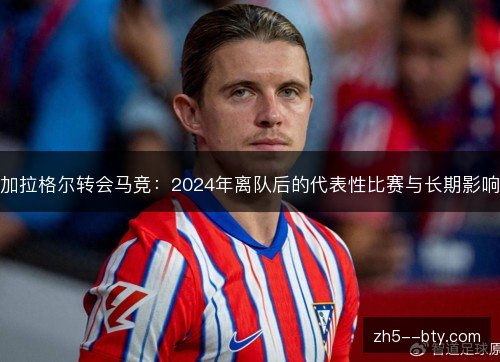 加拉格尔转会马竞：2024年离队后的代表性比赛与长期影响